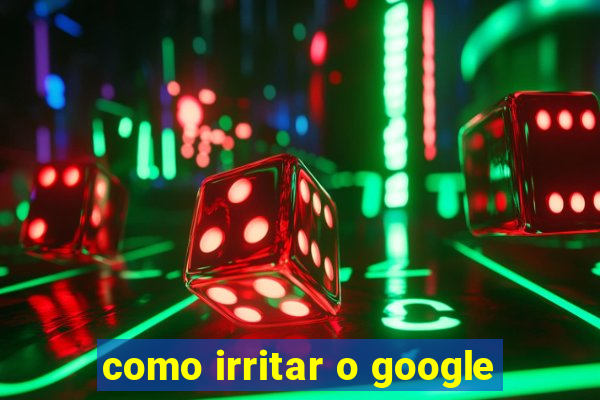 como irritar o google